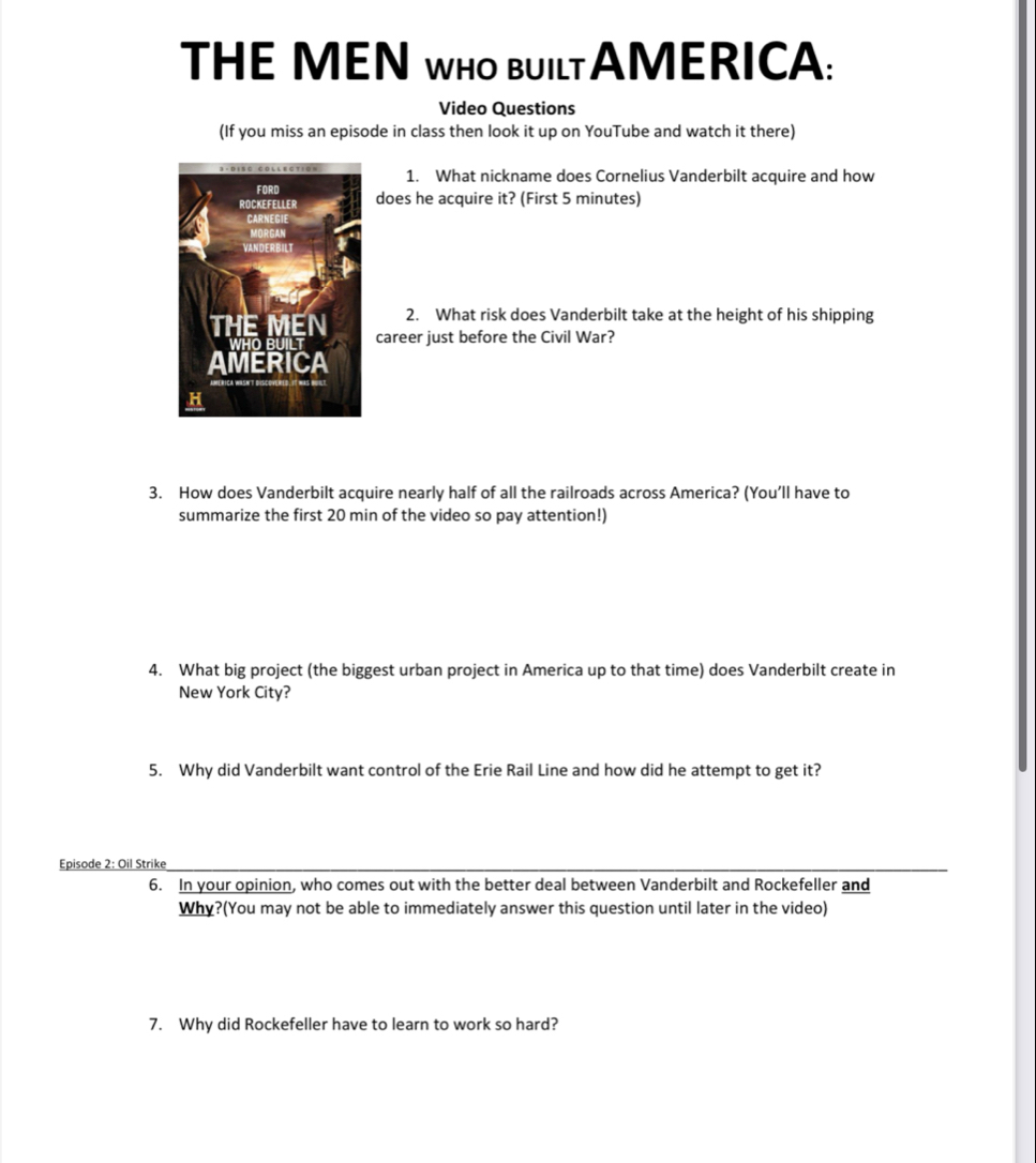 THE MEN WHO BUILTAMERICA: 
Video Questions 
(If you miss an episode in class then look it up on YouTube and watch it there) 
1. What nickname does Cornelius Vanderbilt acquire and how 
does he acquire it? (First 5 minutes) 
2. What risk does Vanderbilt take at the height of his shipping 
career just before the Civil War? 
3. How does Vanderbilt acquire nearly half of all the railroads across America? (You’ll have to 
summarize the first 20 min of the video so pay attention!) 
4. What big project (the biggest urban project in America up to that time) does Vanderbilt create in 
New York City? 
5. Why did Vanderbilt want control of the Erie Rail Line and how did he attempt to get it? 
Episode 2: Oil Strike 
6. In your opinion, who comes out with the better deal between Vanderbilt and Rockefeller and 
Why?(You may not be able to immediately answer this question until later in the video) 
7. Why did Rockefeller have to learn to work so hard?