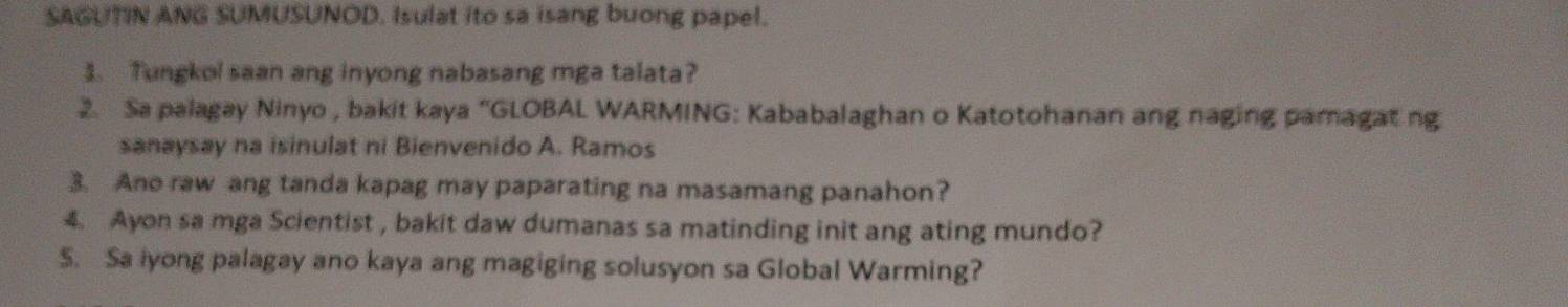 SAGUTIN ANG SUMUSUNOD. Isulat ito sa isang buong papel. 
3. Tungkol saan ang inyong nabasang mga talata? 
2. Sa palagay Ninyo , bakit kaya “GLOBAL WARMING: Kababalaghan o Katotohanan ang naging pamagat ng 
sanaysay na isinulat ni Bienvenido A. Ramos 
3. Ano raw ang tanda kapag may paparating na masamang panahon? 
4. Ayon sa mga Scientist , bakit daw dumanas sa matinding init ang ating mundo? 
S. Sa iyong palagay ano kaya ang magiging solusyon sa Global Warming?