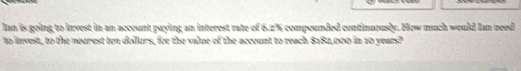 Ian is going to invest in an account paying an interest rate of 6.2% compounded continuously. How much would Ian need 
to invest, to the neurest ten dollurs, for the value of the account to reach $182,000 in 10 years?