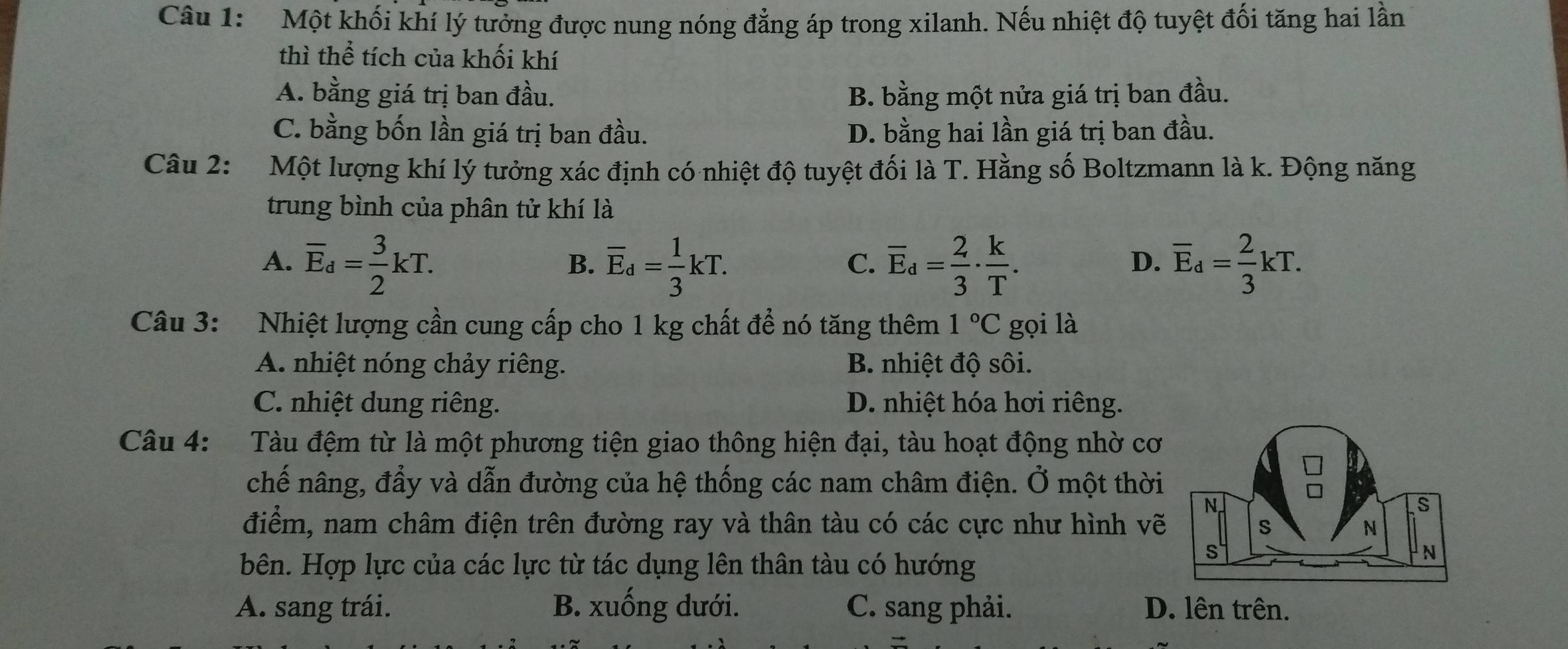 Một khối khí lý tưởng được nung nóng đẳng áp trong xilanh. Nếu nhiệt độ tuyệt đối tăng hai lần
thì thể tích của khối khí
A. bằng giá trị ban đầu. B. bằng một nửa giá trị ban đầu.
C. bằng bốn lần giá trị ban đầu. D. bằng hai lần giá trị ban đầu.
Câu 2: Một lượng khí lý tưởng xác định có nhiệt độ tuyệt đối là T. Hằng số Boltzmann là k. Động năng
trung bình của phân tử khí là
A. overline E_d= 3/2 kT. overline E_d= 1/3 kT. overline E_d= 2/3 ·  k/T . overline E_d= 2/3 kT. 
B.
C.
D.
Câu 3: Nhiệt lượng cần cung cấp cho 1 kg chất để nó tăng thêm 1°C gọi là
A. nhiệt nóng chảy riêng. B. nhiệt độ sôi.
C. nhiệt dung riêng. D. nhiệt hóa hơi riêng.
Câu 4: :Tàu đệm từ là một phương tiện giao thông hiện đại, tàu hoạt động nhờ cơ
chế nâng, đầy và dẫn đường của hệ thống các nam châm điện. Ở một thời
điểm, nam châm điện trên đường ray và thân tàu có các cực như hình vẽ
bên. Hợp lực của các lực từ tác dụng lên thân tàu có hướng
A. sang trái. B. xuống dưới. C. sang phải. D. lên trên.