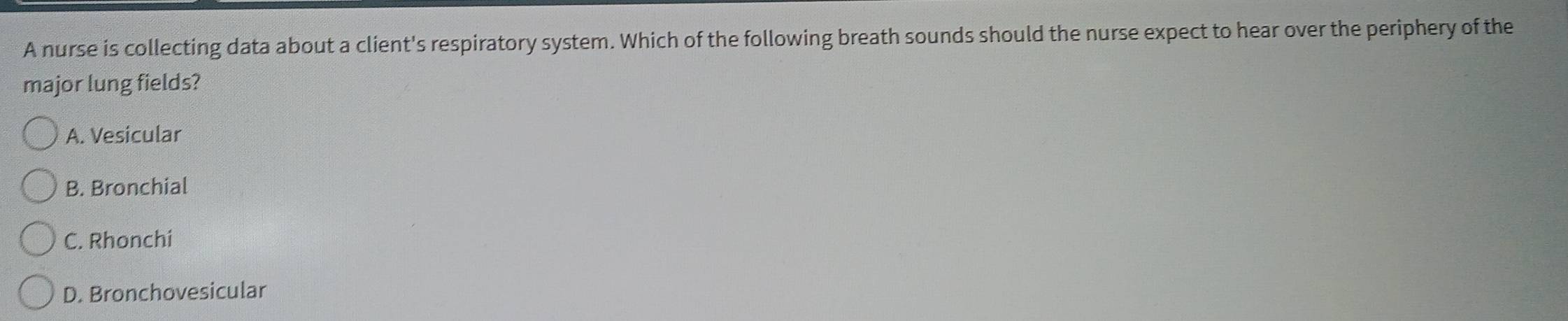 A nurse is collecting data about a client's respiratory system. Which of the following breath sounds should the nurse expect to hear over the periphery of the
major lung fields?
A. Vesicular
B. Bronchial
C. Rhonchi
D. Bronchovesicular