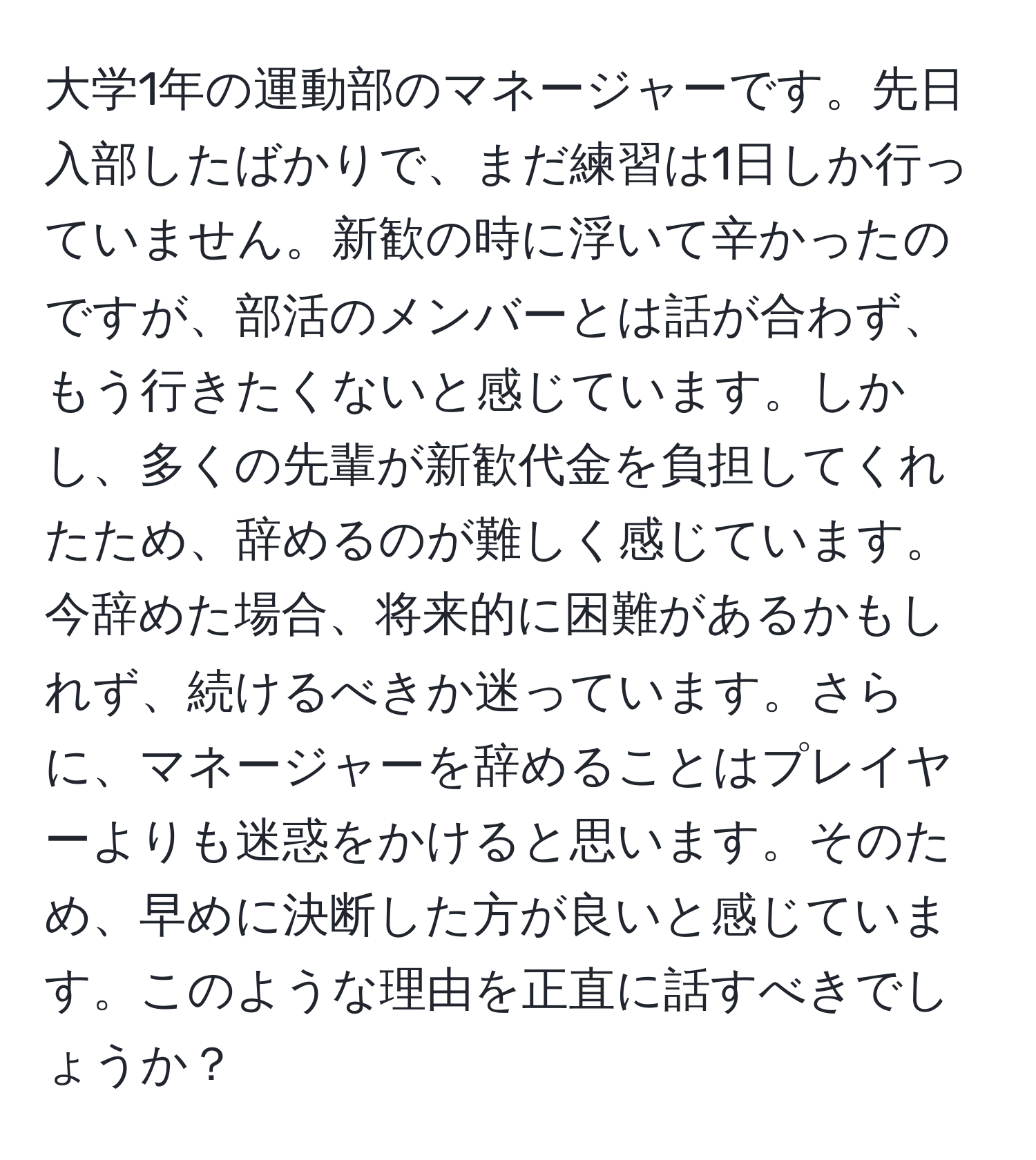 大学1年の運動部のマネージャーです。先日入部したばかりで、まだ練習は1日しか行っていません。新歓の時に浮いて辛かったのですが、部活のメンバーとは話が合わず、もう行きたくないと感じています。しかし、多くの先輩が新歓代金を負担してくれたため、辞めるのが難しく感じています。今辞めた場合、将来的に困難があるかもしれず、続けるべきか迷っています。さらに、マネージャーを辞めることはプレイヤーよりも迷惑をかけると思います。そのため、早めに決断した方が良いと感じています。このような理由を正直に話すべきでしょうか？