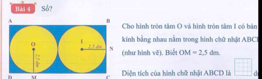 Số? 
Cho hình tròn tâm O và hình tròn tâm I có bán 
ính bằng nhau nằm trong hình chữ nhật ABCI
như hình vẽ). Biết OM=2,5dm. 
D M
C Diện tích của hình chữ nhật ABCD là d