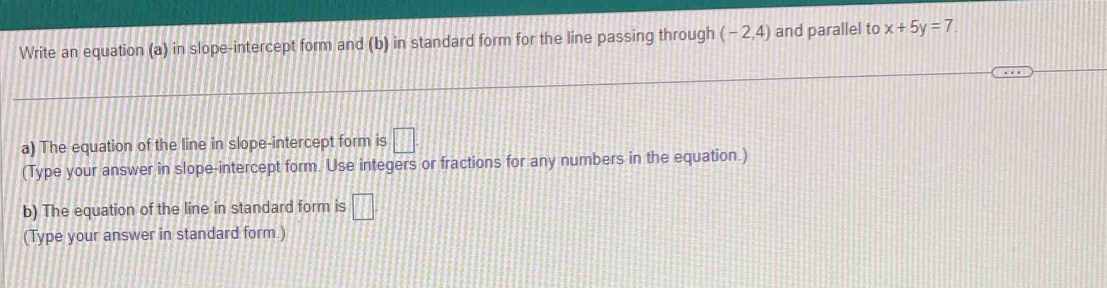 Write an equation (a) in slope-intercept form and (b) in standard form for the line passing through (-2,4) and parallel to x+5y=7. 
a) The equation of the line in slope-intercept form is □ 
(Type your answer in slope-intercept form. Use integers or fractions for any numbers in the equation.) 
b) The equation of the line in standard form is □ 
(Type your answer in standard form.)