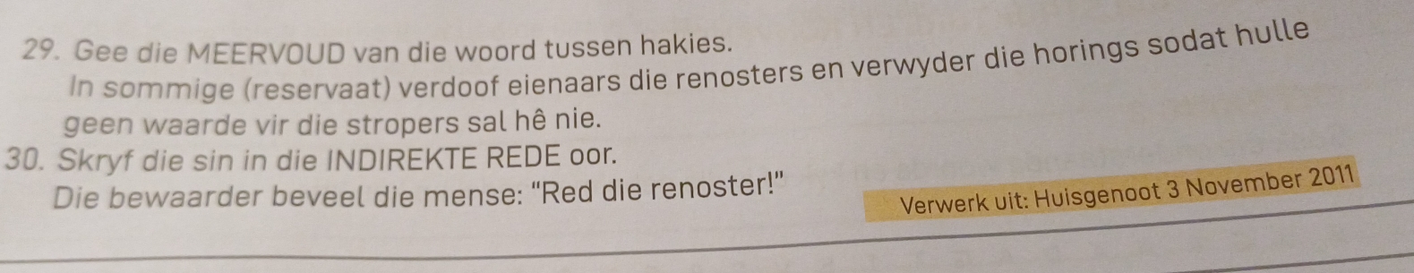 Gee die MEERVOUD van die woord tussen hakies. 
In sommige (reservaat) verdoof eienaars die renosters en verwyder die horings sodat hulle 
geen waarde vir die stropers sal hê nie. 
30. Skryf die sin in die INDIREKTE REDE oor. 
Die bewaarder beveel die mense: "Red die renoster!" 
Verwerk uit: Huisgenoot 3 November 2011