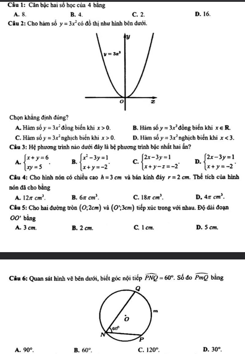 Căn bậc hai số học của 4 băng
A. 8. B. 4. C. 2. D. 16.
Câu 2: Cho hàm số y=3x^2 có dhat o thị như hình bên dưới.
Chọn khẳng định đúng?
A. Hàm số y=3x^2 đồng biến khi x>0. B. Hàm số y=3x^2 đồng biến khi x∈ R.
C. Hàm số y=3x^2 nghịch biển khi x>0. D. Hàm số y=3x^2 nghịch biến khi x<3.
Câu 3: Hệ phương trình nào dưới đây là hệ phương trình bậc nhất hai ần?
A. beginarrayl x+y=6 xy=5endarray. . B. beginarrayl x^2-3y=1 x+y=-2endarray. . C. beginarrayl 2x-3y=1 x+y-z=-2endarray. . D. beginarrayl 2x-3y=1 x+y=-2endarray. .
Câu 4: Cho hình nón có chiều cao h=3cm và bán kính đáy r=2cm.Thể tích của hình
nón đã cho bằng
A. 12π cm^3. B. 6π cm^3. C. 18π cm^3. D. 4π cm^3.
Câu 5: Cho hai đường tròn (0;2cm) và (O∵ 3cm) tiếp xúc trong với nhau. Độ dài đoạn
OO' bằng
A. 3 cm. B. 2 cm. C. 1 cm. D. 5 cm.
Câu 6: Quan sát hình vẽ bên dưới, biết góc nội tiếp widehat PNQ=60°. Số đo widehat PmQ bằng
A. 90°. B. 60°. C. 120°. D. 30^o.