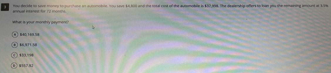 You decide to save money to purchase an automobile. You save $4,800 and the total cost of the automobile is $37,998. The dealership offers to loan you the remaining amount at 3.5%
annual interest for 72 months.
What is your monthly payment?
A $40,169.58
B $6,971.58
c $33,198
D $557.92