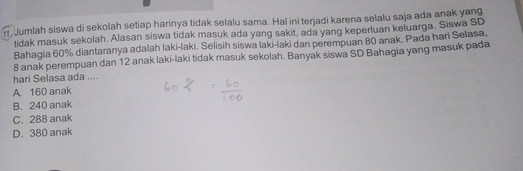 Jumlah siswa di sekolah setiap harinya tidak selalu sama. Hal ini terjadi karena selalu saja ada anak yang
tidak masuk sekolah. Alasan siswa tidak masuk ada yang sakit, ada yang keperluan keluarga. Siswa SD
Bahagia 60% diantaranya adalah laki-laki. Selisih siswa laki-laki dan perempuan 80 anak. Pada hari Selasa,
8 anak perempuan dan 12 anak laki-laki tidak masuk sekolah. Banyak siswa SD Bahagia yang masuk pada
hari Selasa ada ....
A. 160 anak
B. 240 anak
C. 288 anak
D. 380 anak