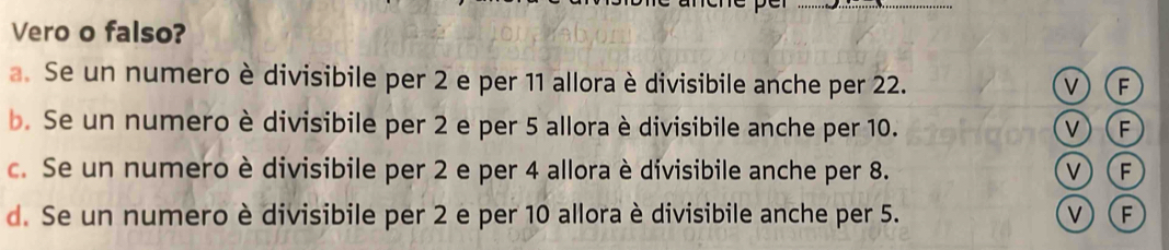 Vero o falso?
a. Se un numero è divisibile per 2 e per 11 allora è divisibile anche per 22.
v) F
b. Se un numero è divisibile per 2 e per 5 allora è divisibile anche per 10. V) (F
c. Se un numero è divisibile per 2 e per 4 allora è divisibile anche per 8. V)(F
d. Se un numero è divisibile per 2 e per 10 allora è divisibile anche per 5. V(F