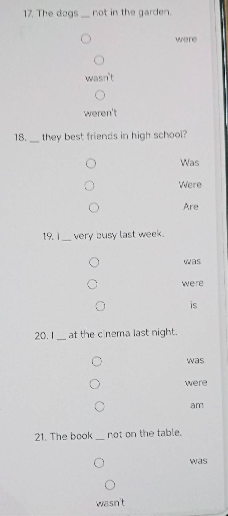 The dogs _not in the garden. 
were 
' 
weren't 
18._ they best friends in high school? 
Was 
Were 
Are 
19. l _very busy last week. 
was 
were 
is
20. 1 _ at the cinema last night. 
was 
were 
am 
21. The book _not on the table. 
was 
wasn't