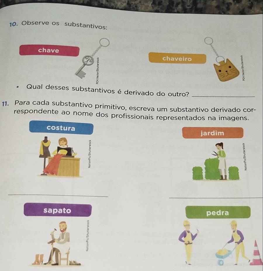 Observe os substantivos: 
chave 
chaveiro 
2 
Qual desses substantivos é derivado do outro?_ 
11. Para cada substantivo primitivo, escreva um substantivo derivado cor- 
respondente ao nome dos profissionais representados na imagens. 
costura 
jardim 
5 
_ 
sapato 
5