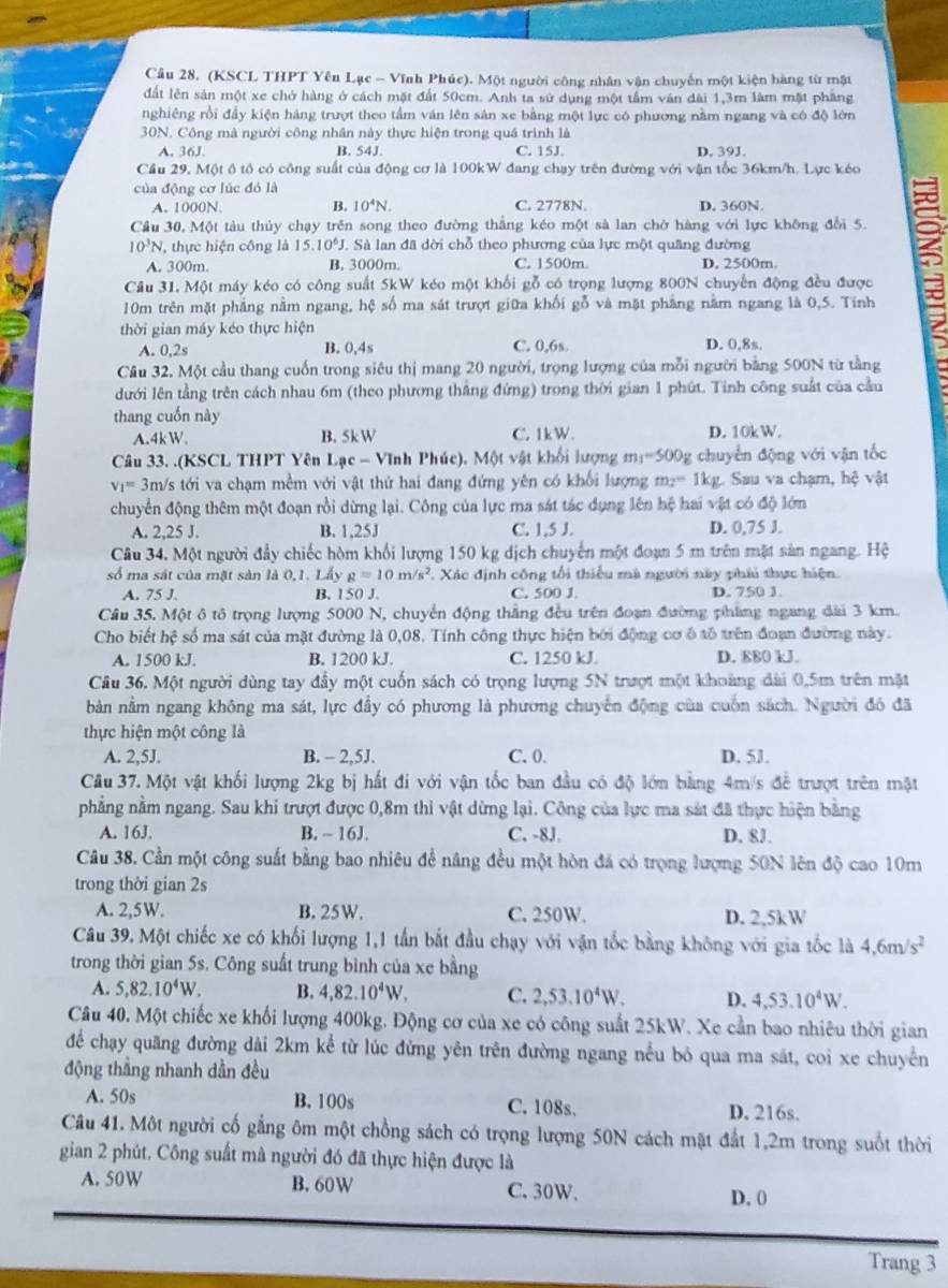 (KSCL THPT Yên Lạc - Vĩnh Phúc). Một người công nhân vận chuyến một kiện hàng từ mặt
dất lên sản một xe chở hàng ở cách mặt đất 50cm. Anh ta sử dụng một tấm ván đài 1,3m lâm mặt phầng
nghiêng rồi đầy kiện hàng trượt theo tầm ván lên sản xe bằng một lực có phương nằm ngang và có độ lớn
30N. Công mà người công nhân này thực hiện trong quá trình là
A. 36J. B. 54J. C. 15J D. 39J.
Cầu 29, Một ô tổ có công suất của động cơ là 100kW đang chạy trên đường với vận tốc 36km/h. Lực kéo
của động cơ lúc đó là
A. 1000N. B. 10^4N. C. 2778N. D. 360N.
Cầu 30, Một tàu thủy chạy trên song theo đường thắng kéo một sả lan chở hàng với lực không đổi 5.
10^3N , thực hiện công là 15..10^6J *. Sà lan đã dời chỗ theo phương của lực một quãng đường
A. 300m. B. 3000m. C. 1500m. D. 2500m.
Cầu 31. Một máy kéo có công suất 5kW kéo một khối gỗ có trọng lượng 800N chuyển động đều được
10m trên mặt phẳng nằm ngang, hệ số ma sát trượt giữa khối gỗ và mặt phẳng năm ngang là 0,5. Tính
2
thời gian máy kéo thực hiện
A. 0,2s B. 0,4s C. 0,6s. D. 0,8s.
Cầâu 32. Một cầu thang cuốn trong siêu thị mang 20 người, trọng lượng của mỗi người bằng 500N từ tằng
dưới lên tằng trên cách nhau 6m (theo phương thắng đứng) trong thời gian 1 phút. Tinh công suất của cầu
thang cuốn này
A.4kW. B. 5kW C. 1kW. D. 10kW.
Câu 33. .(KSCL THPT Yên  1 -ac-VIr nh Phúc). Một vật khối lượng m_1=500g chuyển động với vận tốc
v_1= 3m/s tới va chạm mềm với vật thứ hai đang đứng yên có khối lượng m_2= 1kg. Sau va chạm, hệ vật
chuyển động thêm một đoạn rồi dừng lại. Công của lực ma sát tác dụng lên hệ hai vật có độ lớn
A. 2,25 J. B. 1,25J C. 1,5 J. D. 0,75 J.
Câu 34. Một người đẩy chiếc hòm khối lượng 150 kg dịch chuyển một đoạn 5 m trên mặt sản ngang. Hệ
số ma sát của mặt sản là 0,1. Lấy g=10m/s^2 :  Xác định công tối thiều mà người này phái thực hiện.
A. 75 J. B. 150 J. C. 500 J. D. 750 3.
Câu 35. Một ô tô trọng lượng 5000 N, chuyển động thắng đều trên đoạn đường phẳng ngang dài 3 km.
Cho biết hệ số ma sát của mặt đường là 0,08, Tính công thực hiện bởi động cơ ô tổ trên đoạn đường này.
A. 1500 kJ B. 1200 kJ C. 1250 kJ. D. 880 kJ.
Cầu 36. Một người dùng tay đầy một cuốn sách có trọng lượng 5N trượt một khoảng đài 0,5m trên mặt
bản nằm ngang không ma sát, lực đầy có phương là phương chuyển động của cuốn sách. Người đó đã
thực hiện một công là
A. 2,5J. B. - 2,5J. C. 0. D. 5J.
Câu 37. Một vật khối lượng 2kg bị hất đi với vận tốc ban đầu có độ lớn bằng 4m/s để trượt trên mật
phẳng nằm ngang. Sau khi trượt được 0,8m thì vật dừng lại. Công của lực ma sát đã thực hiện bằng
A. 16J. B. - 16J. C. -8J. D. 8J.
Câu 38. Cần một công suất bằng bao nhiêu đề nâng đều một hòn đá có trọng lượng 50N lên độ cao 10m
trong thời gian 2s
A. 2,5W. B. 25W. C. 250W. D. 2,5kW
Câu 39. Một chiếc xe có khối lượng 1,1 tần bắt đầu chạy với vận tốc bằng không với gia tốc là 4,6m/s^2
trong thời gian 5s. Công suất trung bình của xe bằng
A. 5,82.10^4W. B, 4,82.10^4W. C. 2,53.10^4W. D. 4,53.10^4W.
Câu 40. Một chiếc xe khối lượng 400kg. Động cơ của xe có công suất 25kW. Xe cần bao nhiêu thời gian
để chạy quãng đường dài 2km kể từ lúc đứng yên trên đường ngang nếu bỏ qua ma sát, coi xe chuyển
động thẳng nhanh dần đều
A. 50s B. 100s C. 108s. D, 216s.
Câu 41. Một người cố gắng ôm một chồng sách có trọng lượng 50N cách mật đất 1,2m trong suốt thời
gian 2 phút. Công suất mà người đó đã thực hiện được là
A. 50W B. 60W C. 30W.
D. 0
Trang 3