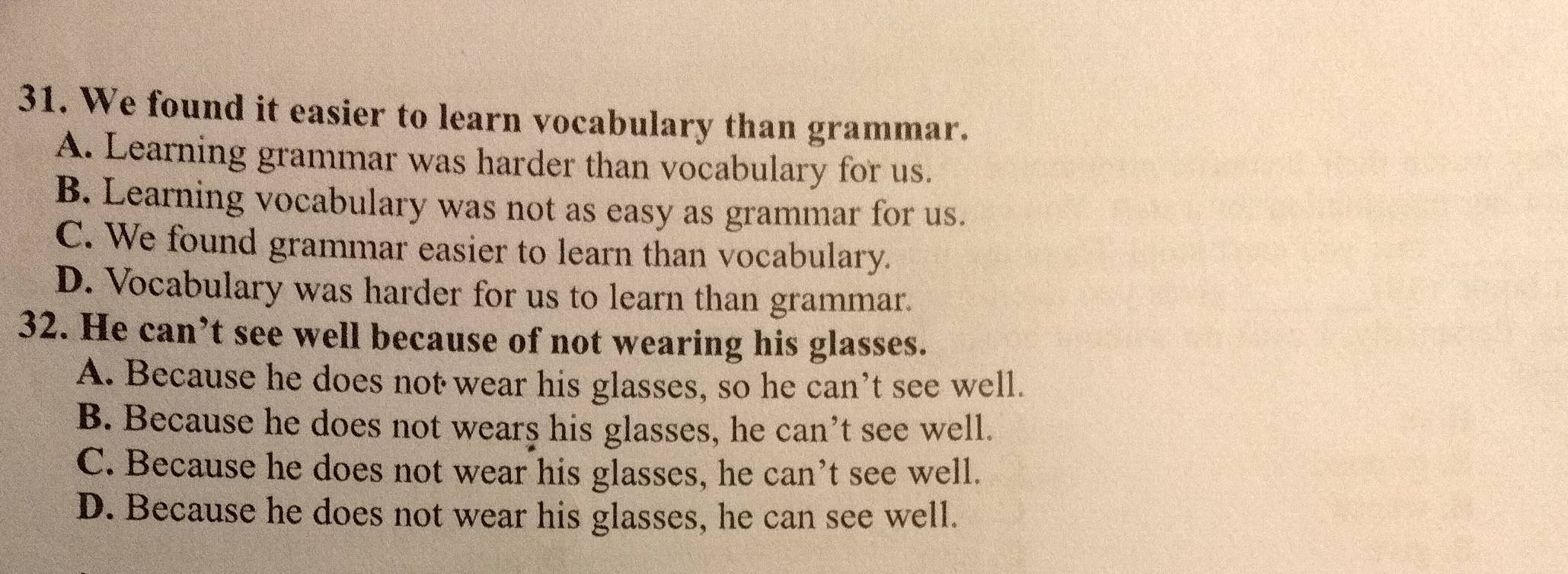 We found it easier to learn vocabulary than grammar.
A. Learning grammar was harder than vocabulary for us.
B. Learning vocabulary was not as easy as grammar for us.
C. We found grammar easier to learn than vocabulary.
D. Vocabulary was harder for us to learn than grammar.
32. He can’t see well because of not wearing his glasses.
A. Because he does not wear his glasses, so he can’t see well.
B. Because he does not wears his glasses, he can’t see well.
C. Because he does not wear his glasses, he can’t see well.
D. Because he does not wear his glasses, he can see well.