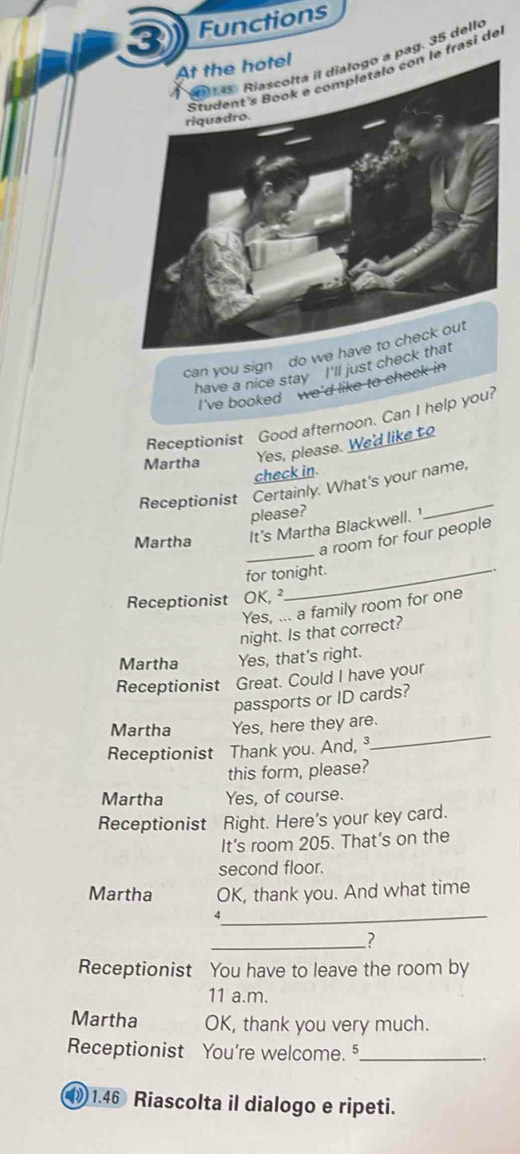 ③ Functions 
pag. 35 dello 
frasi de 
can you sign do w 
have a nice stay I'll just chec 
I've booked we'd like to check in 
Receptionist Good afternoon. Can I help you? 
Martha Yes, please. We'd like to 
check in. 
Receptionist Certainly. What's your name, 
please? 
_ 
Martha It's Martha Blackwell.¹ 
a room for four people 
for tonight. 
Receptionist OK, ² 
Yes, ... a family room for one 
night. Is that correct? 
Martha Yes, that's right. 
Receptionist Great. Could I have your 
passports or ID cards? 
_ 
Martha Yes, here they are. 
Receptionist Thank you. And,³ 
this form, please? 
Martha Yes, of course. 
Receptionist Right. Here's your key card. 
It's room 205. That's on the 
second floor. 
Martha OK, thank you. And what time 
_ 
4 
_? 
Receptionist You have to leave the room by 
11 a.m. 
Martha OK, thank you very much. 
Receptionist You're welcome. 5_ .、 
1 1.46 Riascolta il dialogo e ripeti.