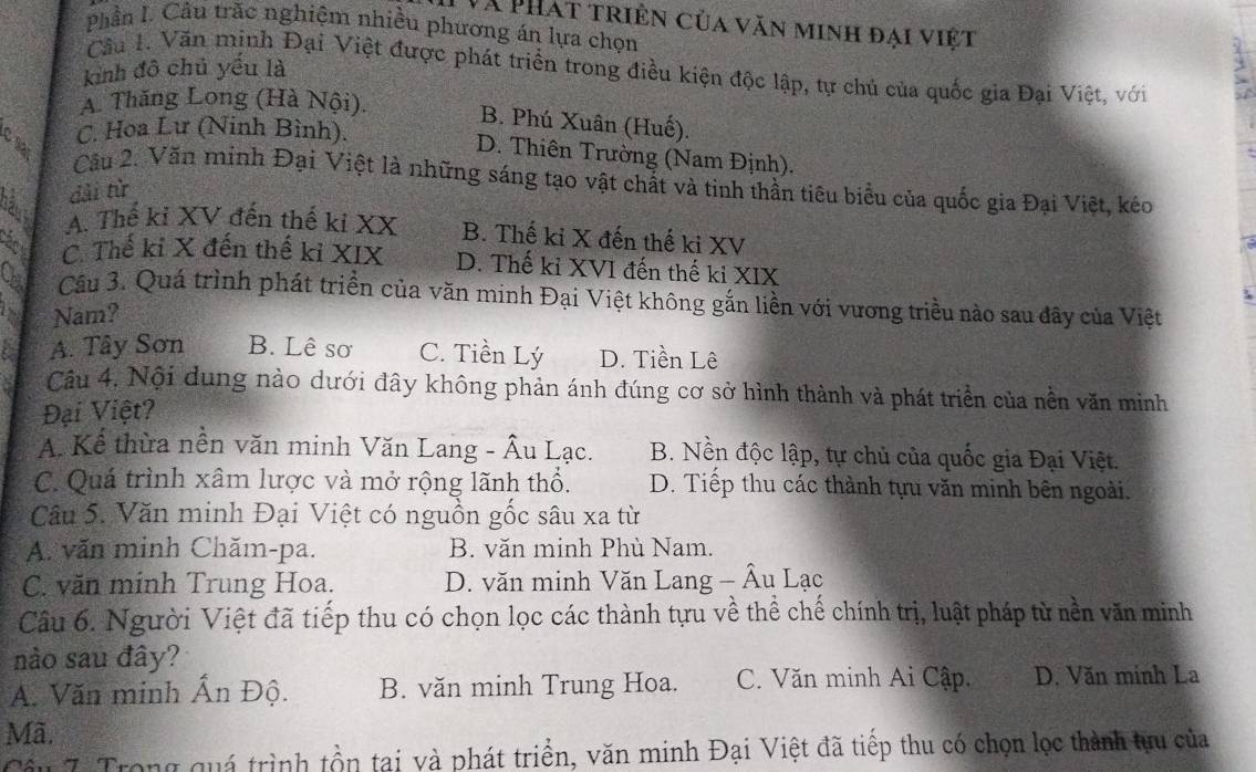 Và PHát triên của văn minh đại việt
Phần L. Câu trắc nghiệm nhiều phương án lựa chọn
Cầu 1. Văn mịnh Đại Việt được phát triển trong điều kiện độc lập, tự chủ của quốc gia Đại Việt, với
kinh đô chủ yếu là
A. Thăng Long (Hà Nội).
B. Phú Xuân (Huế).
C. Hoa Lư (Ninh Bình).
D. Thiên Trường (Nam Định).
Cầu 2. Văn minh Đại Việt là những sáng tạo vật chất và tinh thần tiêu biểu của quốc gia Đại Việt, kẻo
háv dài từ
A. Thế kỉ XV đến thế ki XX B. Thế ki X đến thế ki XV
Chn
C. Thế kỉ X đến thế kỉ XIX D. Thế kỉ XVI đến thế kỉ XIX
Ca  Câu 3. Quá trình phát triển của văn minh Đại Việt không gắn liền với vương triều nào sau đây của Việt
Nam?
A. Tây Sơn B. Lê sơ C. Tiền Lý D. Tiền Lê
Câu 4. Nội dung nào dưới đây không phản ánh đúng cơ sở hình thành và phát triển của nền văn minh
Đại Việt?
A. Kể thừa nền văn minh Văn Lang - Âu Lạc. B. Nền độc lập, tự chủ của quốc gia Đại Việt.
C. Quá trình xâm lược và mở rộng lãnh thổ. D. Tiếp thu các thành tựu văn minh bên ngoài.
Câu 5. Văn minh Đại Việt có nguồn gốc sâu xa từ
A. văn minh Chăm-pa. B. văn minh Phù Nam.
C. văn minh Trung Hoa. D. văn minh Văn Lang - Âu Lạc
Câu 6. Người Việt đã tiếp thu có chọn lọc các thành tựu về thể chế chính trị, luật pháp từ nền văn minh
nào sau đây?
A. Văn minh Ấn Độ. B. văn minh Trung Hoa. C. Văn minh Ai Cập. D. Văn minh La
Mã.
Cầu 7. Trong quá trình tồn tại và phát triển, văn minh Đại Việt đã tiếp thu có chọn lọc thành tựu của