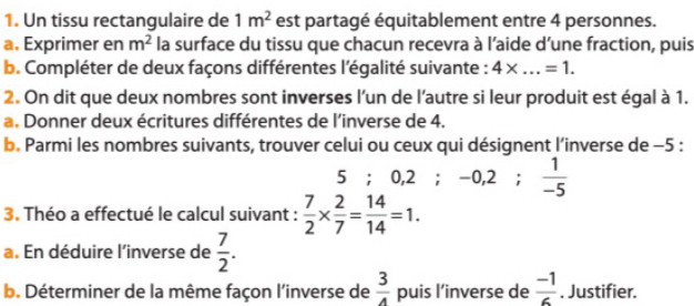 Un tissu rectangulaire de 1m^2 est partagé équitablement entre 4 personnes. 
a. Exprimer en m^2 la surface du tissu que chacun recevra à l’aide d’une fraction, puis 
b. Compléter de deux façons différentes l'égalité suivante : 4* ...=1. 
2. On dit que deux nombres sont inverses l’un de l'autre si leur produit est égal à 1. 
a. Donner deux écritures différentes de l’inverse de 4. 
b. Parmi les nombres suivants, trouver celui ou ceux qui désignent l’inverse de -5 :
5; 0.2; -0, 2;  1/-5 
3. Théo a effectué le calcul suivant :  7/2 *  2/7 = 14/14 =1. 
a. En déduire l'inverse de  7/2 . 
b. Déterminer de la même façon l'inverse de  3/4  puis l’inverse de  (-1)/6 . Justifier.