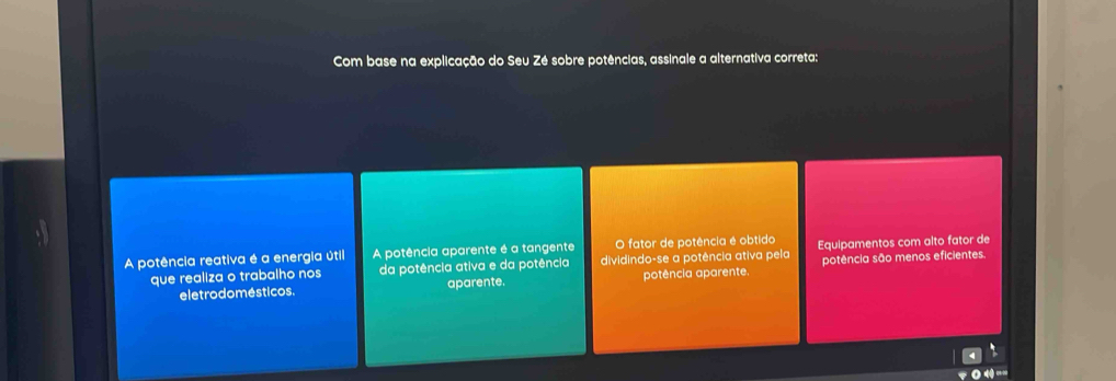 Com base na explicação do Seu Zé sobre potências, assinale a alternativa correta:
A potência reativa é a energia útil A potência aparente é a tangente O fator de potência é obtido Equipamentos com alto fator de
que realiza o trabalho nos da potência ativa e da potência dividindo-se a potência ativa pela potência são menos eficientes.
eletrodomésticos. aparente. potência aparente.
0.4^