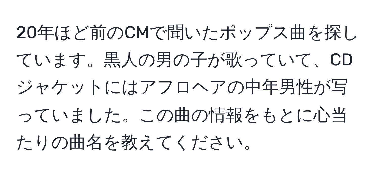 20年ほど前のCMで聞いたポップス曲を探しています。黒人の男の子が歌っていて、CDジャケットにはアフロヘアの中年男性が写っていました。この曲の情報をもとに心当たりの曲名を教えてください。