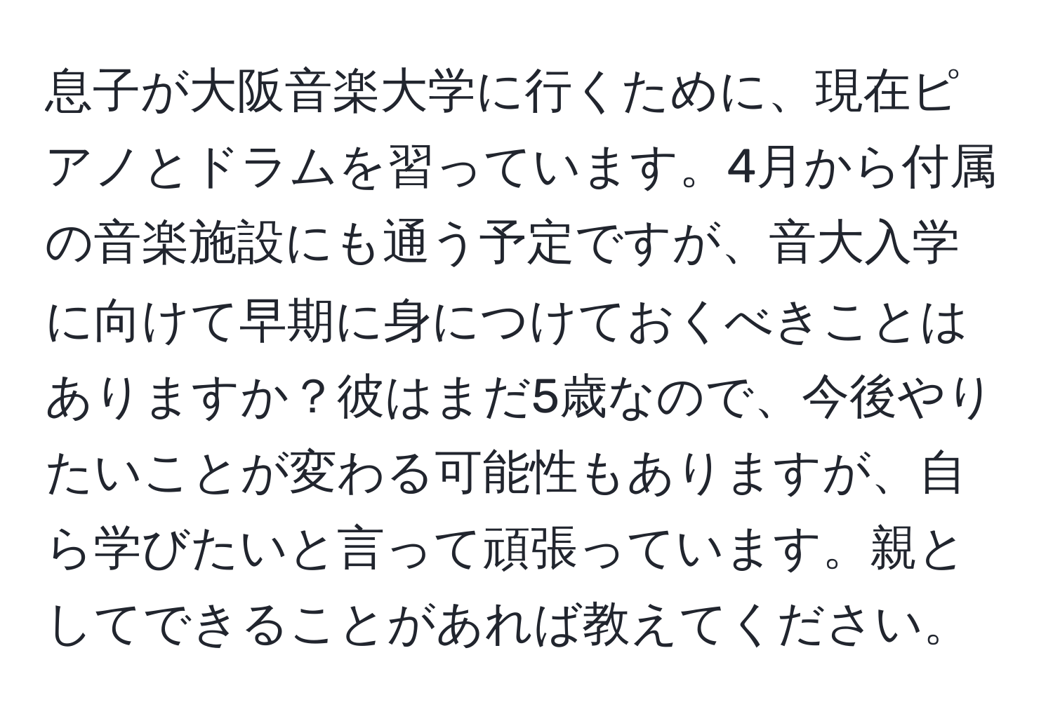 息子が大阪音楽大学に行くために、現在ピアノとドラムを習っています。4月から付属の音楽施設にも通う予定ですが、音大入学に向けて早期に身につけておくべきことはありますか？彼はまだ5歳なので、今後やりたいことが変わる可能性もありますが、自ら学びたいと言って頑張っています。親としてできることがあれば教えてください。