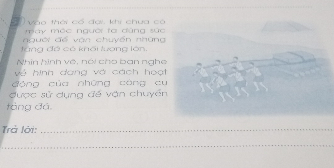 Vào thời cổ đại, khi chưa có 
máy móc người ta dùng sức 
người để vận chuyển những 
tàng đá có khối lượng lớn. 
Nhìn hình vẽ, nói cho bạn nghe 
về hình dạng và cách hoạ 
động của những công c 
được sử dụng để vận chuyể 
tảng đá. 
Trả lời:_ 
_