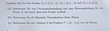 Gegeben sind die drei Punkte P_1=(2,5,-1), P_2=(3,5,-2) und P_3=(1,6,0). 
(a) Bestimmen Sie eine Parameterdarstellung und eine Ebenengleichung für die 
Ebene E, die durch diese drei Punkte verläuft. 
(b) Bestimmen Sie die Hessesche Normalenform dieser Ebene. 
(c) Bestimmen Sie den Abstand & des Punktes P=(2,-2,3) von der Ebene.