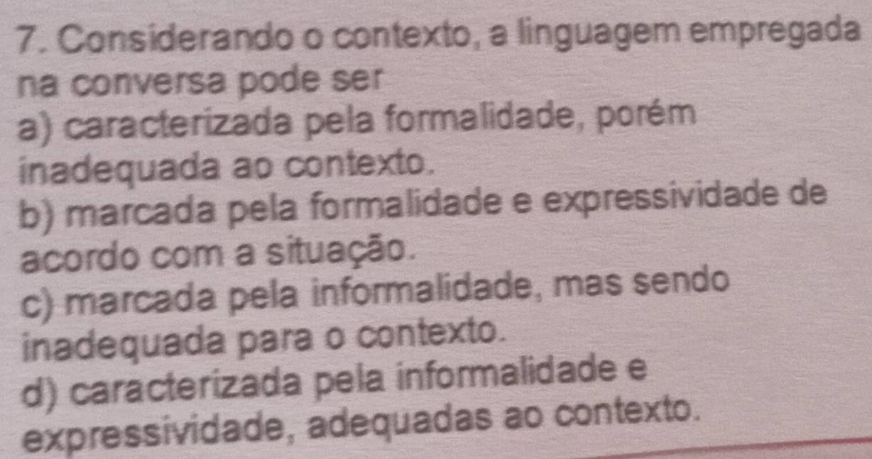 Considerando o contexto, a linguagem empregada
na conversa pode ser
a) caracterizada pela formalidade, porém
inadequada ao contexto.
b) marcada pela formalidade e expressividade de
acordo com a situação.
c) marcada pela informalidade, mas sendo
inadequada para o contexto.
d) caracterizada pela informalidade e
expressividade, adequadas ao contexto.