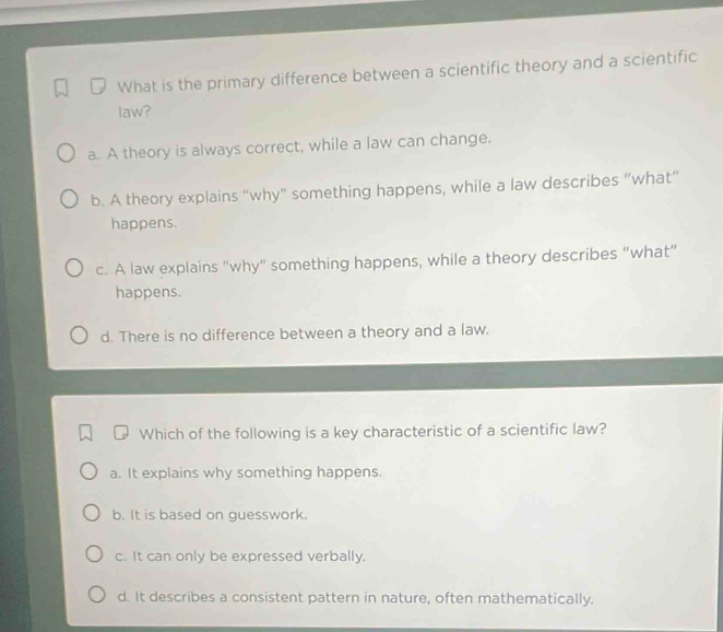 What is the primary difference between a scientific theory and a scientific
law?
a. A theory is always correct, while a law can change.
b. A theory explains “why” something happens, while a law describes “what”
happens.
c. A law explains "why" something happens, while a theory describes "what"
happens.
d. There is no difference between a theory and a law.
Which of the following is a key characteristic of a scientific law?
a. It explains why something happens.
b. It is based on guesswork.
c. It can only be expressed verbally.
d. It describes a consistent pattern in nature, often mathematically.