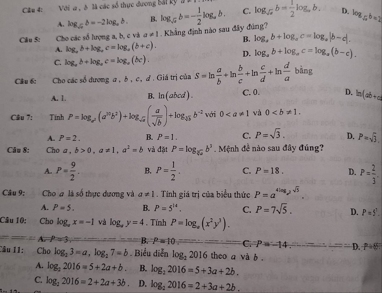 Với a , δ là các số thực dương bắt kỳ a+1
A. log _sqrt(a)b=-2log _ab. B. log _sqrt(a)b=- 1/2 log _ab. C. log _sqrt(a)b= 1/2 log _ab.
D. log _-sqrt(a)b=2
Câu 5: Cho các số lượng a, b, c và a!= 1 Khẳng định nào sau đây đúng?
B. log _ab+log _ac=log _a|b-c|.
A. log _ab+log _ac=log _a(b+c).
D. log _ab+log _ac=log _a(b-c).
C. log _ab+log _ac=log _a(bc).
Câu 6: Cho các shat o dương a , b , c, d . Giá trị của S=ln  a/b +ln  b/c +ln  c/d +ln  d/a  bàng
C.0. D.
A. 1.
B. ln (abcd). ln (ab+cd
Câu 7: Tính P=log _a^2(a^(10)b^2)+log _sqrt(a)( a/sqrt(b) )+log _sqrt[3](b)b^(-2) với 0 và 0
A. P=2. B. P=1. C. P=sqrt(3). D. P=sqrt(3).
Câu 8: Cho a , b>0,a!= 1,a^2=b và đặt P=log _sqrt[3](a)b^3.  Mệnh đề nào sau đây đúng?
A. P= 9/2 . P= 1/2 . C. P=18. D. P= 2/3 .
B.
Câu 9: Cho a là số thực dương và a!= 1. Tính giá trị của biểu thức P=a^(4log _a^2)sqrt(5).
A. P=5. B. P=5^(14). C. P=7sqrt(5).
D. P=5^7.
Câu 10: Cho log _ax=-1 và log _ay=4. Tính P=log _a(x^2y^3).
A. P=3 B. P=10
C. P=-14. D. -P=65=
Câu 11: Cho log _23=a,log _27=b. Biểu diễn log _22016 theo a và b .
A. log _22016=5+2a+b. B. log _22016=5+3a+2b.
C. log _22016=2+2a+3b. D. log _22016=2+3a+2b.