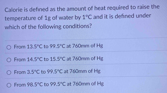 Calorie is defned as the amount of heat required to raise the
temperature of 1g of water by 1°C and it is defned under
which of the following conditions?
From 13.5°C to 99.5°C at 760mm of Hg
From 14.5°C to 15.5°C at 760mm of Hg
From 3.5°C to 99.5°C at 760mm of Hg
From 98.5°C to 99.5°C at 760mm of Hg