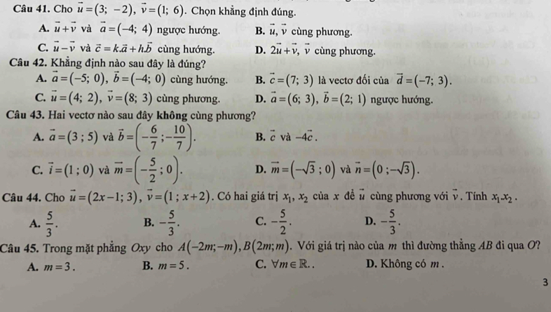 Cho vector u=(3;-2),vector v=(1;6). Chọn khẳng định đúng.
A. vector u+vector v và vector a=(-4;4) ngược hướng. B. vector u,vector v cùng phương.
C. vector u-vector v và vector c=k.vector a+hvector b cùng hướng. D. 2vector u+vector v,vector v cùng phương.
Câu 42. Khẳng định nào sau đây là đúng?
A. vector a=(-5;0),vector b=(-4;0) cùng hướng. B. vector c=(7;3) là vectơ đối của vector d=(-7;3).
C. vector u=(4;2),vector v=(8;3) cùng phương. D. vector a=(6;3),vector b=(2;1) ngược hướng.
Câu 43. Hai vectơ nào sau đây không cùng phương?
A. vector a=(3;5) và vector b=(- 6/7 ;- 10/7 ). B. vector c và -4vector c.
C. vector i=(1;0) và vector m=(- 5/2 ;0). D. vector m=(-sqrt(3);0) và vector n=(0;-sqrt(3)).
Câu 44. Cho vector u=(2x-1;3),vector v=(1;x+2). Có hai giá trị x_1,x_2 của x dề vector u cùng phương với vector v. Tính x_1.x_2.
A.  5/3 . - 5/3 . - 5/2 . D. - 5/3 .
B.
C.
Câu 45. Trong mặt phẳng Oxy cho A(-2m;-m),B(2m;m). Với giá trị nào của m thì đường thẳng AB đi qua O?
A. m=3. B. m=5. C. forall m∈ R.. D. Không có m .
3