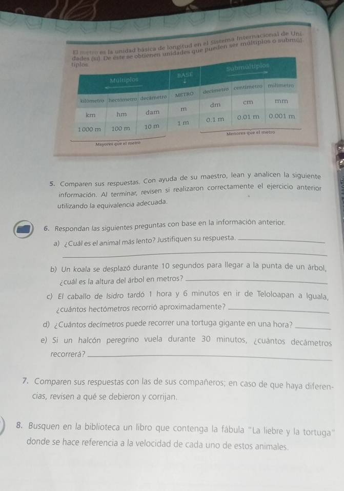 El metro es la unidad básica de longitud en el Sisrema Internacional de Uni 
nidades que pueden ser múltiplos o submá) 
5. Comparen sus respuestas. Con ayuda de su maestro, lean y analicen la siguiente 
información. Al terminar, revisen si realizaron correctamente el ejercicio anterior 
utilizando la equivalencia adecuada. 
6. Respondan las siguientes preguntas con base en la información anterior. 
_ 
a) ¿Cuál es el animal más lento? Justifiquen su respuesta._ 
b) Un koala se desplazó durante 10 segundos para llegar a la punta de un árbol, 
¿cuál es la altura del árbol en metros?_ 
c) El caballo de Isidro tardó 1 hora y 6 minutos en ir de Teloloapan a Iguala, 
¿cuántos hectómetros recorrió aproximadamente?_ 
d) ¿Cuántos decímetros puede recorrer una tortuga gigante en una hora?_ 
e) Si un halcón peregrino vuela durante 30 minutos, ¿cuántos decámetros 
recorrerá?_ 
7. Comparen sus respuestas con las de sus compañeros; en caso de que haya diferen- 
cias, revisen a qué se debieron y corrijan. 
8. Busquen en la biblioteca un libro que contenga la fábula "La liebre y la tortuga" 
donde se hace referencia a la velocidad de cada uno de estos animales.