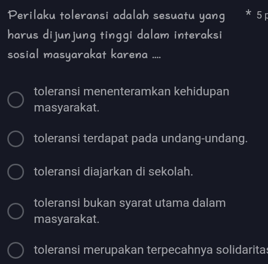 Perilaku toleransi adalah sesuatu yang * 5 F
harus dijunjung tinggi dalam interaksi
sosial masyarakat karena ....
toleransi menenteramkan kehidupan
masyarakat.
toleransi terdapat pada undang-undang.
toleransi diajarkan di sekolah.
toleransi bukan syarat utama dalam
masyarakat.
toleransi merupakan terpecahnya solidaritas