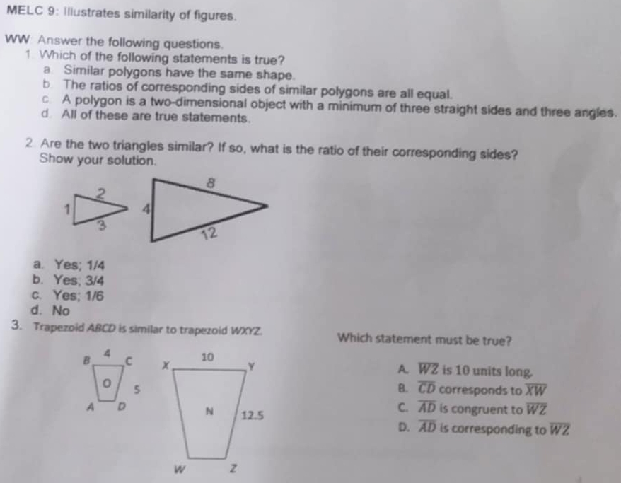 MELC 9: Illustrates similarity of figures.
WW: Answer the following questions.
1 Which of the following statements is true?
a Similar polygons have the same shape.
b The ratios of corresponding sides of similar polygons are all equal.
c A polygon is a two-dimensional object with a minimum of three straight sides and three angles.
d All of these are true statements.
2 Are the two triangles similar? If so, what is the ratio of their corresponding sides?
Show your solution.
a. Yes; 1/4
b. Yes; 3/4
c. Yes; 1/6
d. No
3. Trapezoid ABCD is similar to trapezoid WXYZ. Which statement must be true?
A. overline WZ is 10 units long.
B. overline CD corresponds to overline XW
C. overline AD
is congruent to overline WZ
D. overline AD is corresponding to overline WZ