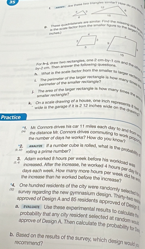 These quadrilaterals are similar. Find the missing side 
is the scale factor from the smaller figure to the larger? (U. 
inches.) 
For h-j, draw two rectangles, one 2 cm -by -1 cm and the other 
by -2 cm. Then answer the following questions. 
h. What is the scale factor from the smaller to larger rectarg 
i. The perimeter of the larger rectangle is how many times t 
perimeter of the smaller rectangle? 
j. The area of the larger rectangle is how many times the ar 
smaller rectangle? 
k. On a scale drawing of a house, one inch represents 8 feet
wide is the garage if it is 2 12 inches wide on the drawing? 
Practice 
*1. Mr. Connors drives his car 11 miles each day to and from w 
the distance Mr. Connors drives commuting to work propori 
the number of days he works? How do you know? 
*2. ANALYZE If a number cube is rolled, what is the probability o 
(9, 32) rolling a prime number? 
3. Adam worked 8 hours per week before his workload was
(3,4) increased. After the increase, he worked 4 hours per day for
days each week. How many more hours per week did he wo 
the increase than he worked before the increase? 
4. One hundred residents of the city were randomly selected for 
(32) 
survey regarding the new gymnasium design. Thirty-two resio 
approved of Design A and 85 residents approved of Design B 
a. EVALAT Use these experimental results to calculate the 
probability that any city resident selected at random would 
approve of Design A. Then calculate the probability for Des 
b. Based on the results of the survey, which design would yo 
recommend?