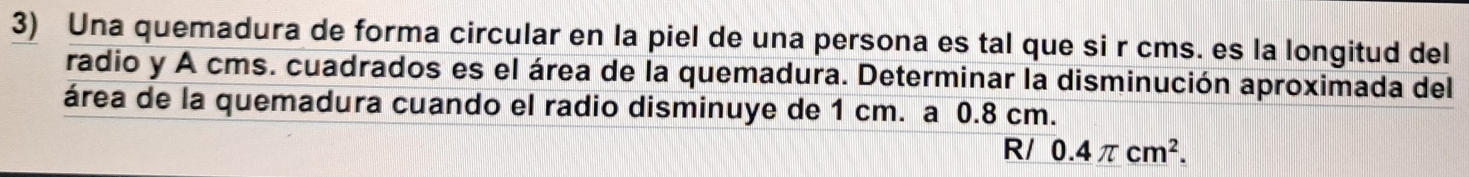 Una quemadura de forma circular en la piel de una persona es tal que si r cms. es la longitud del 
radio y A cms. cuadrados es el área de la quemadura. Determinar la disminución aproximada del 
área de la quemadura cuando el radio disminuye de 1 cm. a 0.8 cm. 
R/ 0.4π cm^2.