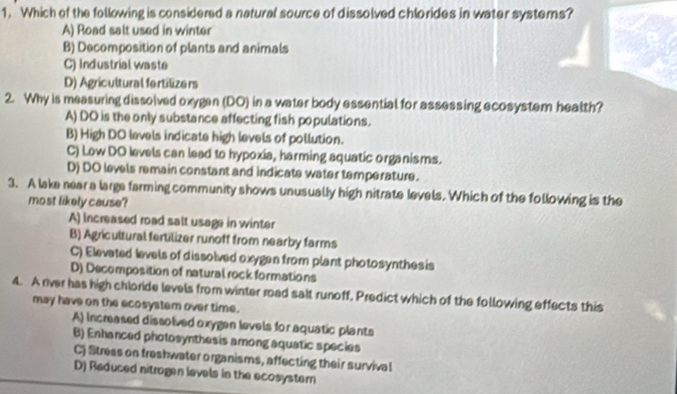 Which of the following is considered a natural source of dissolved chlorides in water systems?
A) Road salt used in winter
B) Decomposition of plants and animals
C) Industrial waste
D) Agricultural fortilize rs
2. Why is measuring dissolved oxygen (DO) in a water body essential for assessing ecosystem health?
A) DO is the only substance affecting fish populations.
B) High DO levels indicate high levels of pollution.
C) Low DO levels can lead to hypoxia, harming aquatic organisms.
D) DO levels remain constant and indicate water temperature.
3. A lake near a large farming community shows unusually high nitrate levels. Which of the following is the
most likely cause?
A) Increased road salt usage in winter
B) Agricultural fertilizer runoff from nearby farms
C) Elevated levels of dissolved oxygen from plant photosynthes is
D) Decomposition of natural rock formations
4. A river has high chlorde levels from winter road salt runoff, Predict which of the following effects this
may have on the ecosystem over time.
A) Incrased dissolved oxygen levels for aquatic plants
B) Enhanced photosynthesis among aquatic species
C) Stress on freshwater organisms, affecting their survival
D) Reduced nitrogen levels in the ecosystern