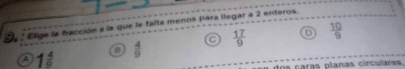 Elige la fracción a la que le falta menos para llegar a 2 enteros.
a  17/9 
D  10/9 
a 1 4/9 
B  4/9 
a dos çaras planas circulares.