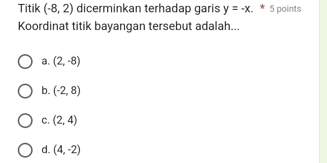 Titik (-8,2) dicerminkan terhadap garis y=-x. * 5 points
Koordinat titik bayangan tersebut adalah...
a. (2,-8)
b. (-2,8)
C. (2,4)
d. (4,-2)