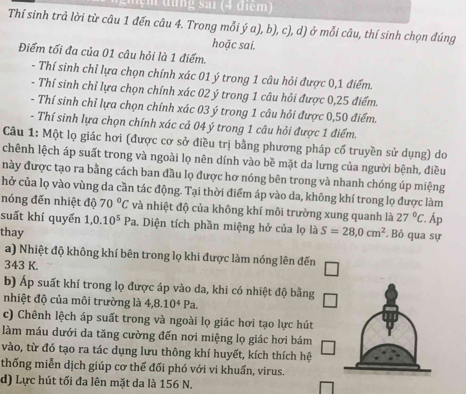 đung sai (4 điểm)
Thí sinh trả lời từ câu 1 đến câu 4. Trong mỗi ý a), b), c), d) ở mỗi câu, thí sinh chọn đúng
hoặc sai.
Điểm tối đa của 01 câu hỏi là 1 điểm.
- Thí sinh chỉ lựa chọn chính xác 01 ý trong 1 câu hỏi được 0,1 điểm.
- Thí sinh chỉ lựa chọn chính xác 02 ý trong 1 câu hỏi được 0,25 điểm.
- Thí sinh chỉ lựa chọn chính xác 03 ý trong 1 câu hỏi được 0,50 điểm.
- Thí sinh lựa chọn chính xác cả 04 ý trong 1 câu hỏi được 1 điểm.
Câu 1: Một lọ giác hơi (được cơ sở điều trị bằng phương pháp cổ truyền sử dụng) do
chênh lệch áp suất trong và ngoài lọ nên dính vào bề mặt da lưng của người bệnh, điều
này được tạo ra bằng cách ban đầu lọ được hơ nóng bên trong và nhanh chóng úp miệng
hở của lọ vào vùng da cần tác động. Tại thời điểm áp vào da, không khí trong lọ được làm
nóng đến nhiệt độ 70°C và nhiệt độ của không khí môi trường xung quanh là 27°C :. Áp
suất khí quyển 1,0.10^5Pa. Diện tích phần miệng hở của lọ là
thay S=28,0cm^2.Bỏ qua sự
a) Nhiệt độ không khí bên trong lọ khi được làm nóng lên đến
343 K.
b) Áp suất khí trong lọ được áp vào da, khi có nhiệt độ bằng □
nhiệt độ của môi trường là 4,8.10^4Pa.
c) Chênh lệch áp suất trong và ngoài lọ giác hơi tạo lực hút
làm máu dưới da tăng cường đến nơi miệng lọ giác hơi bám
vào, từ đó tạo ra tác dụng lưu thông khí huyết, kích thích hệ
thống miễn dịch giúp cơ thể đối phó với vi khuẩn, virus.
d) Lực hút tối đa lên mặt da là 156 N.