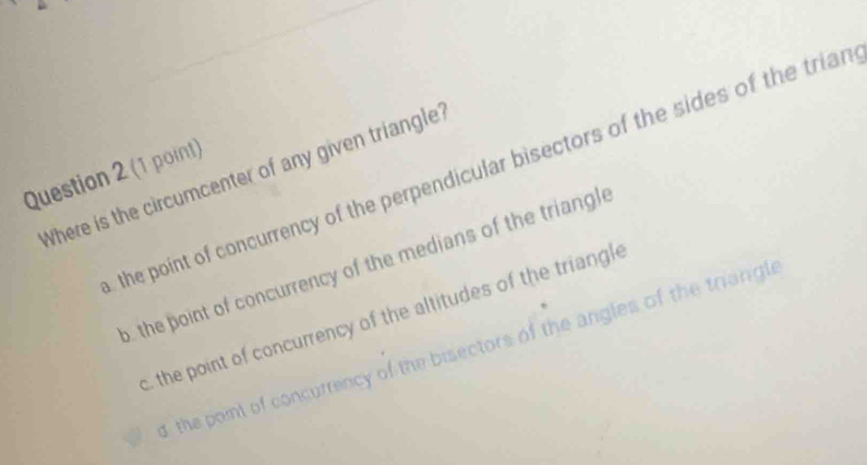 Where is the circumcenter of any given triangle? the point of concurrency of the perpendicular bisectors of the sides of the trian
Question 2 (1 point)
o, the point of concurrency of the medians of the triangle. the point of concurrency of the altitudes of the triangle
the point of concurrency of the bisectors of the angles of the triangle