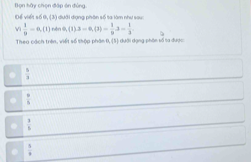 Bạn hãy chọn đáp án đúng.
Để viết số 0, (3) dưới dạng phân số ta làm như sau:
Vì  1/9 =0,(1) nên 0,(1) .3=0,(3)= 1/9 .3= 1/3 . 
Theo cách trên, viết số thập phân 0, (5) dưới dạng phân số ta được:
 5/3 
 9/5 
 3/5 
 5/9 