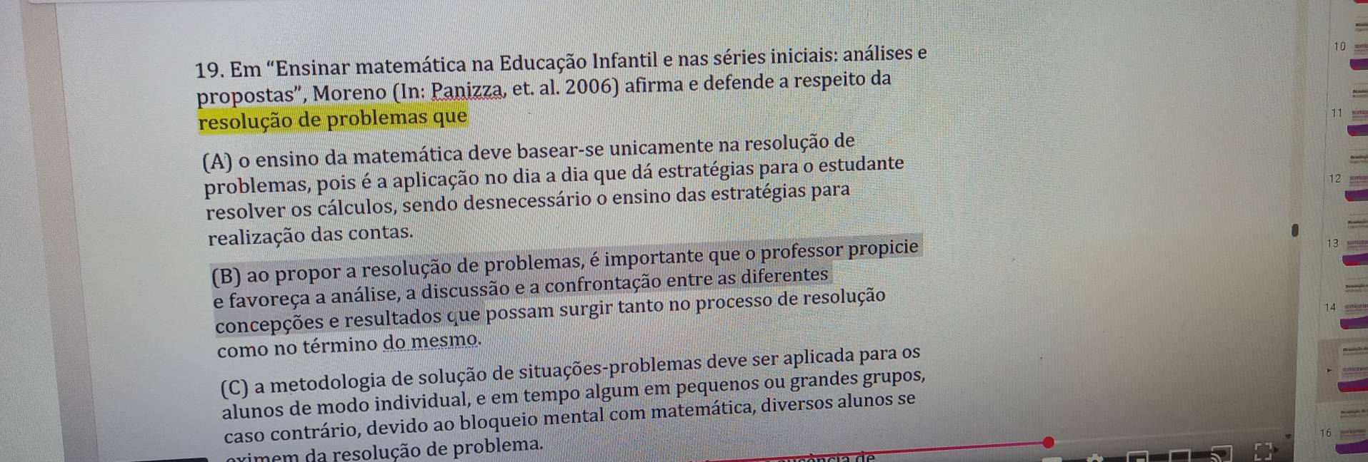 Em “Ensinar matemática na Educação Infantil e nas séries iniciais: análises e
10
propostas”, Moreno (In: Panizza, et. al. 2006) afirma e defende a respeito da
resolução de problemas que
(A) o ensino da matemática deve basear-se unicamente na resolução de
problemas, pois é a aplicação no dia a dia que dá estratégias para o estudante
resolver os cálculos, sendo desnecessário o ensino das estratégias para
realização das contas.
(B) ao propor a resolução de problemas, é importante que o professor propicie
e favoreça a análise, a discussão e a confrontação entre as diferentes
concepções e resultados que possam surgir tanto no processo de resolução
como no término do mesmo.
(C) a metodologia de solução de situações-problemas deve ser aplicada para os
alunos de modo individual, e em tempo algum em pequenos ou grandes grupos,
caso contrário, devido ao bloqueio mental com matemática, diversos alunos se
vimem da resolução de problema.