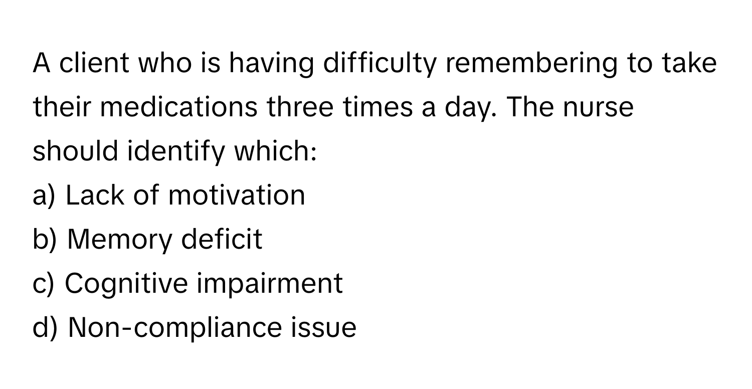 A client who is having difficulty remembering to take their medications three times a day. The nurse should identify which:

a) Lack of motivation
b) Memory deficit
c) Cognitive impairment
d) Non-compliance issue