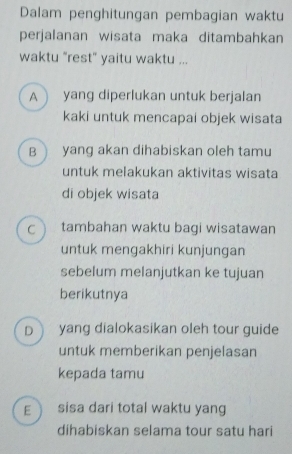 Dalam penghitungan pembagian waktu
perjalanan wisata maka ditambahkan
waktu "rest" yaitu waktu ...
A  yang diperlukan untuk berjalan
kaki untuk mencapai objek wisata
B  yang akan dihabiskan oleh tamu
untuk melakukan aktivitas wisata
di objek wisata
C  tambahan waktu bagi wisatawan
untuk mengakhiri kunjungan
sebelum melanjutkan ke tujuan
berikutnya
D yang dialokasikan oleh tour guide
untuk memberikan penjelasan
kepada tamu
E sisa dari total waktu yang
dihabiskan selama tour satu hari