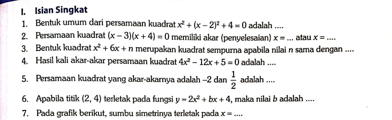 Isian Singkat 
1. Bentuk umum dari persamaan kuadrat x^2+(x-2)^2+4=0 adalah .... 
2. Persamaan kuadrat (x-3)(x+4)=0 memiliki akar (penyelesaian) x= _ atau x= _ 
3. Bentuk kuadrat x^2+6x+n merupakan kuadrat sempurna apabila nilai n sama dengan .... 
4. Hasil kali akar-akar persamaan kuadrat 4x^2-12x+5=0 adalah ... 
5. Persamaan kuadrat yang akar-akarnya adalah -2 dan  1/2  adalah .... 
6. Apabila titik (2,4) terletak pada fungsi y=2x^2+bx+4 , maka nilai b adalah .... 
7. Pada grafik berikut, sumbu simetrinya terletak pada x= _