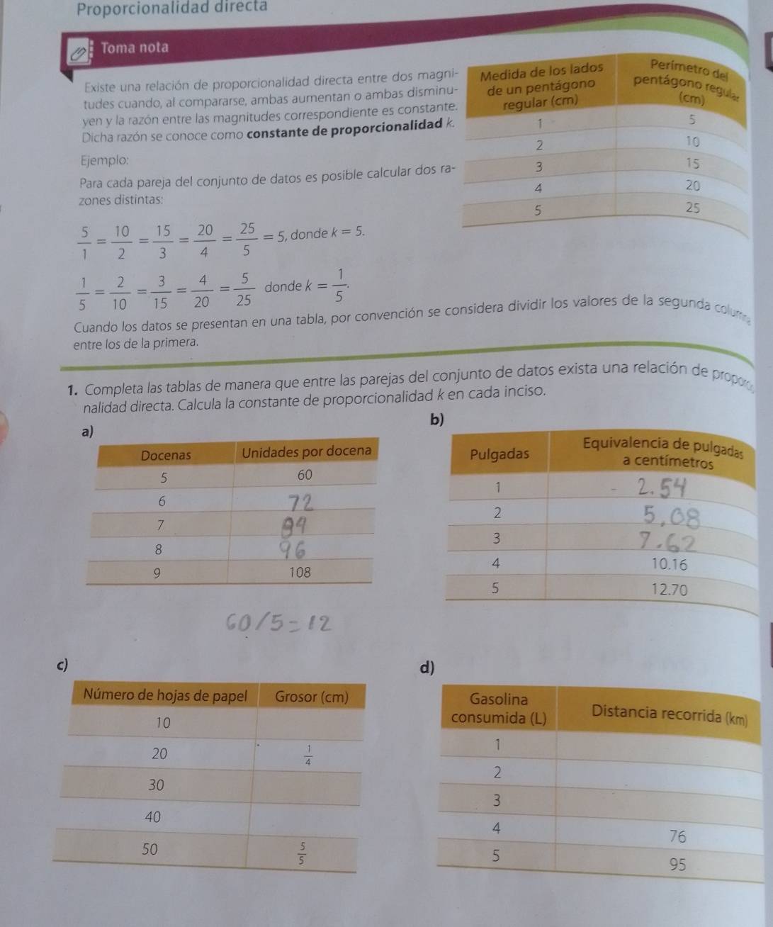 Proporcionalidad directa
Toma nota
Existe una relación de proporcionalidad directa entre dos mag
tudes cuando, al compararse, ambas aumentan o ambas dismin
yen y la razón entre las magnitudes correspondiente es constan
Dicha razón se conoce como constante de proporcionalidad 
Ejemplo: 
Para cada pareja del conjunto de datos es posible calcular dos r
zones distintas:
 5/1 = 10/2 = 15/3 = 20/4 = 25/5 =5, , donde k=5.
 1/5 = 2/10 = 3/15 = 4/20 = 5/25  donde k= 1/5 .
Cuando los datos se presentan en una tabla, por convención se considera dividir los valores de la segunda colum
entre los de la primera.
1. Completa las tablas de manera que entre las parejas del conjunto de datos exista una relación de propo
nalidad directa. Calcula la constante de proporcionalidad k en cada inciso.
 
c)
d)