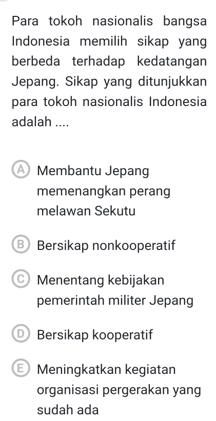 Para tokoh nasionalis bangsa
Indonesia memilih sikap yang
berbeda terhadap kedatangan
Jepang. Sikap yang ditunjukkan
para tokoh nasionalis Indonesia
adalah ....
Membantu Jepang
memenangkan perang
melawan Sekutu
B Bersikap nonkooperatif
C) Menentang kebijakan
pemerintah militer Jepang
D Bersikap kooperatif
E Meningkatkan kegiatan
organisasi pergerakan yang
sudah ada