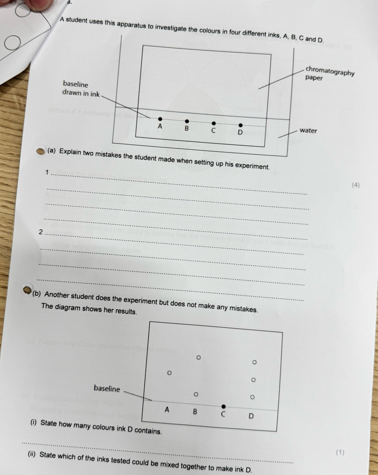 A student uses this apparatus to investigate the colours in four different inks, A, B, C and D. 
chromatography 
paper 
baseline 
drawn in ink 
A B C D water 
(a) Explain two mistakes the student made when setting up his experiment. 
_1 
_ 
(4) 
_ 
_ 
_2 
_ 
_ 
_ 
(b) Another student does the experiment but does not make any mistakes. 
The diagram shows her results. 
(i) State how m 
_ 
(1) 
(ii) State which of the inks tested could be mixed together to make ink D.