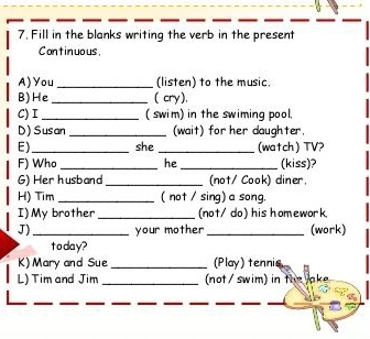 Fill in the blanks writing the verb in the present 
Continuous, 
A) You _(listen) to the music. 
B)He_ ( cry), 
C) I _( swim) in the swiming pool. 
D) Susan _(wait) for her daughter. 
E)_ she _(watch) TV? 
F) Who _he _(kiss)? 
G) Her husband _(not/ Cook) diner. 
H) Tim _( not / sing) a song. 
I)My brother _(not/ do) his homework. 
J) _your mother _(work) 
today? 
K) Mary and Sue _(Play) tennis 
L) Tim and Jim _ not / swim) in the ake