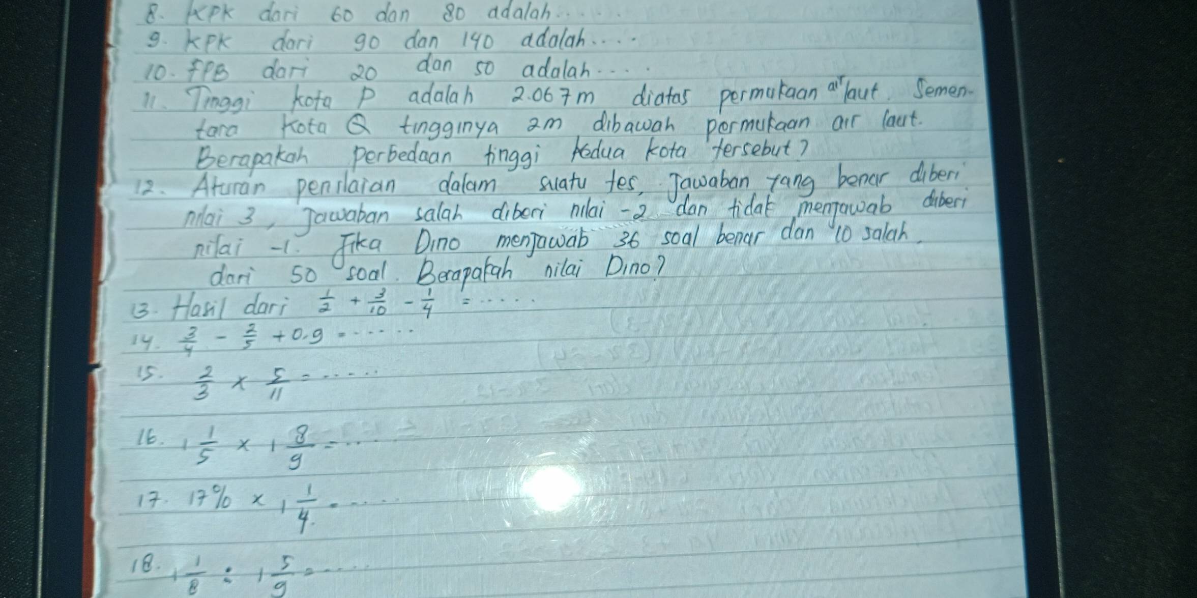 KPk dari 60 dan 80 adalah. 
9. KPk dari go dan 190 adalah. . . . 
10. fPe dari 20 dan s0 adalah. . . 
11. Tinggi kota P adalah 2: 067m diatas permataan arlaut. Semen. 
tara KotaQ tingginya am dibawah pormutaan air laut. 
Berapakan perbedaan finggi edua kota tersebut? 
12. Aturan penilaian dalam suaty tes, Jauaban rang benar diberi 
Mai 3, Jawaban salah diberi nlai -2 dan tida mentowab diberì 
nilai - 1 Jika Dino menjawab 36 soal benar dan 10 salah. 
dari 50 soal. Berapatah nilai Dino? 
(3. Hasil dari  1/2 + 3/10 - 1/4 
19.  3/4 - 2/5 +0,9·s
15.
 2/3 *  5/11 =·s ·s
16. 1 1/5 * 1 8/9 =
17. 17% * 1 1/4 =·s
18. 1 1/8 :1 5/9 =·s